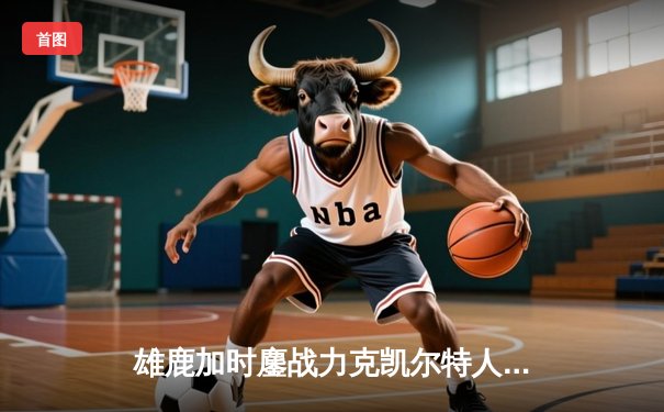 雄鹿加时鏖战力克凯尔特人 字母哥36+16+7霍乐迪关键三分救主